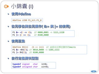 小錦囊 (I)
36
#define LED0 P1_bit.P1_0
P1 &= ~(1 << 0); // 0000,0001 -> 1111,1110
P1 |= (1 << 6); // 0100,0000
#define BV(n) (1 << (n)) // 這是向左移位操作的macro
P1 &= ~BV(5); // 0010,0000 -> 1101,1111
P1 |= BV(6); // 0100,0000
typedef signed char int8;
typedef unsigned char uint8;
 