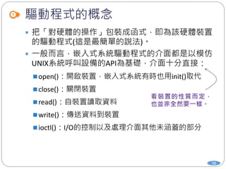 驅動程式的概念
38
 把「對硬體的操作」包裝成函式，即為該硬體裝置
的驅動程式(這是最簡單的說法)。
 一般而言，嵌入式系統驅動程式的介面都是以模仿
UNIX系統呼叫設備的API為基礎，介面十分直接：
open()：開啟裝置，嵌入式系統有時也用init()取代
close()：關閉裝置
read()：自裝置讀取資料
write()：傳送資料到裝置
ioctl()：I/O的控制以及處理介面其他未涵蓋的部分
 