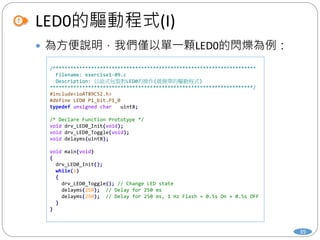 LED0的驅動程式(I)
39
 為方便說明，我們僅以單一顆LED0的閃爍為例：
/*********************************************************************
Filename: exercise1-09.c
Description: 以函式包裝對LED0的操作(最簡單的驅動程式)
*********************************************************************/
#include<ioAT89C52.h>
#define LED0 P1_bit.P1_0
typedef unsigned char uint8;
/* Declare Function Prototype */
void drv_LED0_Init(void);
void drv_LED0_Toggle(void);
void delayms(uint8);
void main(void)
{
drv_LED0_Init();
while(1)
{
drv_LED0_Toggle(); // Change LED state
delayms(250); // Delay for 250 ms
delayms(250); // Delay for 250 ms, 1 Hz Flash = 0.5s On + 0.5s OFF
}
}
 