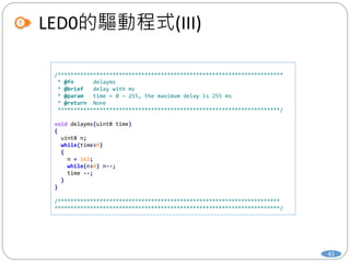 LED0的驅動程式(III)
41
/**********************************************************************
* @fn delayms
* @brief delay with ms
* @param time = 0 ~ 255, the maximum delay is 255 ms
* @return None
*********************************************************************/
void delayms(uint8 time)
{
uint8 n;
while(time>0)
{
n = 162;
while(n>0) n--;
time --;
}
}
/*********************************************************************
**********************************************************************/
 