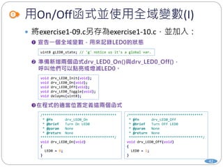 /************************************
* @fn drv_LED0_Off
* @brief Turn Off LED0
* @param None
* @return None
************************************/
void drv_LED0_Off(void)
{
LED0 = 1;
}
用On/Off函式並使用全域變數(I)
42
 將exercise1-09.c另存為exercise1-10.c，並加入：
uint8 gLED0_state; // 'g' notice us it's a global var.
void drv_LED0_Init(void);
void drv_LED0_On(void);
void drv_LED0_Off(void);
void drv_LED0_Toggle(void);
void delayms(uint8);
/************************************
* @fn drv_LED0_On
* @brief Turn On LED0
* @param None
* @return None
************************************/
void drv_LED0_On(void)
{
LED0 = 0;
}
 