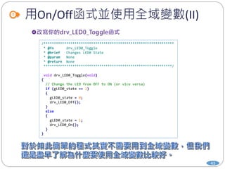 用On/Off函式並使用全域變數(II)
43
/***************************************************************
* @fn drv_LED0_Toggle
* @brief Changes LED0 State
* @param None
* @return None
**************************************************************/
void drv_LED0_Toggle(void)
{
// Change the LED from OFF to ON (or vice versa)
if (gLED0_state == 1)
{
gLED0_state = 0;
drv_LED0_Off();
}
else
{
gLED0_state = 1;
drv_LED0_On();
}
}
 