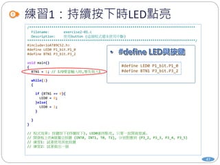 練習1：持續按下時LED點亮
47
/**********************************************************************************
Filename: exercise2-01.c
Description: 使用button (這個程式還未使用中斷)
***********************************************************************************/
#include<ioAT89C52.h>
#define LED0 P1_bit.P1_0
#define BTN1 P3_bit.P3_2
void main()
{
BTN1 = 1; // I/O要當輸入時,要先寫入1
while(1)
{
if (BTN1 == 0){
LED0 = 0;
}else{
LED0 = 1;
}
}
}
// 程式效果: 按鍵按下(持續按下), LED0維持點亮, 只要一放開就熄滅.
// 開發板上的4個獨立按鍵 {INT0, INT1, T0, T1}, 分別對應到 {P3_2, P3_3, P3_4, P3_5}
// 練習1: 試著使用其他按鍵
// 練習2: 試著做出一個
#define LED0 P1_bit.P1_0
#define BTN1 P3_bit.P3_2
 