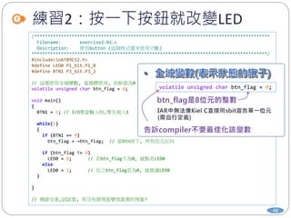 練習2：按一下按鈕就改變LED
48
/****************************************************************************************
Filename: exercise2-02.c
Description: 使用button (這個程式還未使用中斷)
****************************************************************************************/
#include<ioAT89C52.h>
#define LED0 P1_bit.P1_0
#define BTN1 P3_bit.P3_2
// 這裡使用全域變數, 當旗標使用, 初始值為0
volatile unsigned char btn_flag = 0;
void main()
{
BTN1 = 1; // I/O要當輸入時,要先寫入1
while(1)
{
if (BTN1 == 0)
btn_flag = ~btn_flag; // 當btn按下, 所有位元反向
if (btn_flag != 0)
LED0 = 0; // 若btn_flag不為0, 就點亮LED0
else
LED0 = 1; // 反之btn_flag若為0, 就熄滅LED0
}
}
// 燒錄完後,試試看, 有沒有發現甚麼很詭異的現象?
volatile unsigned char btn_flag = 0;
 