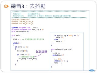 練習3：去抖動
51
/***********************************************************************************
Filename: exercise2-03.c
Description: 使用button / Simple Debounce (這個程式還未使用中斷)
************************************************************************************/
#include<ioAT89C52.h>
#define LED0 P1_bit.P1_0
#define BTN1 P3_bit.P3_2
typedef unsigned char uint8;
volatile unsigned char btn_flag = 0;
void delayms(uint8);
void main()
{
BTN1 = 1; // I/O要當輸入時,要先寫入1
while(1)
{
if (BTN1 == 0)
{
delayms(50);
if (BTN1 == 0){
// 這裡好像少了甚麼
btn_flag = ~btn_flag;
}
}
if ((btn_flag & 0x01) == 1)
LED0 = 0;
else
LED0 = 1;
}
}
void delayms(uint8 time)
{
uint8 n;
while(time>0)
{
n = 162;
while(n>0) n--;
time --;
}
}
 