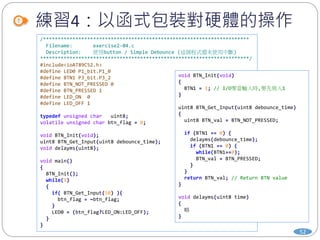 練習4：以函式包裝對硬體的操作
52
/**********************************************************************
Filename: exercise2-04.c
Description: 使用button / Simple Debounce (這個程式還未使用中斷)
***********************************************************************/
#include<ioAT89C52.h>
#define LED0 P1_bit.P1_0
#define BTN1 P3_bit.P3_2
#define BTN_NOT_PRESSED 0
#define BTN_PRESSED 1
#define LED_ON 0
#define LED_OFF 1
typedef unsigned char uint8;
volatile unsigned char btn_flag = 0;
void BTN_Init(void);
uint8 BTN_Get_Input(uint8 debounce_time);
void delayms(uint8);
void main()
{
BTN_Init();
while(1)
{
if( BTN_Get_Input(50) ){
btn_flag = ~btn_flag;
}
LED0 = (btn_flag?LED_ON:LED_OFF);
}
}
void BTN_Init(void)
{
BTN1 = 1; // I/O要當輸入時,要先寫入1
}
uint8 BTN_Get_Input(uint8 debounce_time)
{
uint8 BTN_val = BTN_NOT_PRESSED;
if (BTN1 == 0) {
delayms(debounce_time);
if (BTN1 == 0) {
while(BTN1==0);
BTN_val = BTN_PRESSED;
}
}
return BTN_val; // Return BTN value
}
void delayms(uint8 time)
{
略
}
 