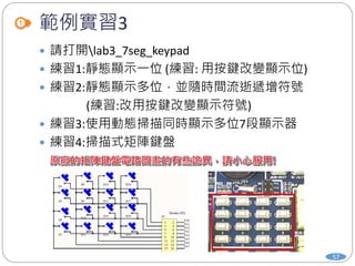 範例實習3
 請打開lab3_7seg_keypad
 練習1:靜態顯示一位 (練習: 用按鍵改變顯示位)
 練習2:靜態顯示多位，並隨時間流逝遞增符號
(練習:改用按鍵改變顯示符號)
 練習3:使用動態掃描同時顯示多位7段顯示器
 練習4:掃描式矩陣鍵盤
57
 