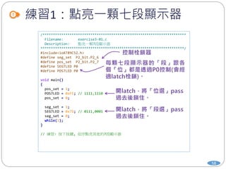 練習1：點亮一顆七段顯示器
58
/*********************************************************************
Filename: exercise3-01.c
Description: 點亮一顆7段顯示器
*********************************************************************/
#include<ioAT89C52.h>
#define seg_set P2_bit.P2_6
#define pos_set P2_bit.P2_7
#define SEG7LED P0
#define POS7LED P0
void main()
{
pos_set = 1;
POS7LED = 0xFE; // 1111,1110
pos_set = 0;
seg_set = 1;
SEG7LED = 0x71; // 0111,0001
seg_set = 0;
while(1);
}
// 練習: 按下按鍵, 依序點亮其他的7段顯示器
 