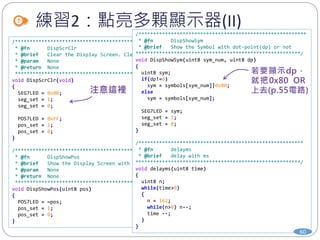 練習2：點亮多顆顯示器(II)
/**************************************************************************
* @fn DispScrClr
* @brief Clear the Display Screen. Clear all 7-Seg LEDs into blank
* @param None
* @return None
*************************************************************************/
void DispScrClr(void)
{
SEG7LED = 0x00;
seg_set = 1;
seg_set = 0;
POS7LED = 0xFF;
pos_set = 1;
pos_set = 0;
}
/*************************************************************************
* @fn DispShowPos
* @brief Show the Display Screen with assigned positions.
* @param None
* @return None
************************************************************************/
void DispShowPos(uint8 pos)
{
POS7LED = ~pos;
pos_set = 1;
pos_set = 0;
}
/*********************************************************
* @fn DispShowSym
* @brief Show the Symbol with dot-point(dp) or not
********************************************************/
void DispShowSym(uint8 sym_num, uint8 dp)
{
uint8 sym;
if(dp!=0)
sym = symbols[sym_num]|0x80;
else
sym = symbols[sym_num];
SEG7LED = sym;
seg_set = 1;
seg_set = 0;
}
/********************************************************
* @fn delayms
* @brief delay with ms
********************************************************/
void delayms(uint8 time)
{
uint8 n;
while(time>0)
{
n = 162;
while(n>0) n--;
time --;
}
}
60
 
