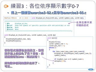 練習3：各位依序顯示數字0-7
#define POS(n) (1 << (n)) void DispSym_at_Pos(uint8 pos, uint8 symbol_num, uint8 dp);
/***************************************************************************
* @fn DispSym_at_Pos
* @brief Show the Symbol at specific position with dot-point(dp) or not
* @param None
* @return None
***************************************************************************/
void DispSym_at_Pos(uint8 pos, uint8 symbol_num, uint8 dp)
{
DispShowSym(symbol_num, dp);
DispShowPos(pos);
}
void main()
{
DispScrClr();
uint8 symbol_num = 0;
uint8 pos_num = 0;
while(1)
{
for (pos_num=0;pos_num<8;pos_num++){
DispSym_at_Pos(POS(pos_num),symbol_num,0);
symbol_num++;
if (symbol_num ==8) symbol_num=0;
delayms(250);
}
}
}
63
 
