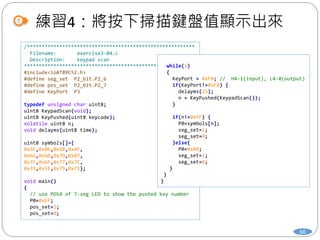 練習4：將按下掃描鍵盤值顯示出來
66
/*********************************************************
Filename: exercise3-04.c
Description: keypad scan
*********************************************************/
#include<ioAT89C52.h>
#define seg_set P2_bit.P2_6
#define pos_set P2_bit.P2_7
#define KeyPort P3
typedef unsigned char uint8;
uint8 KeypadScan(void);
uint8 KeyPushed(uint8 keycode);
volatile uint8 n;
void delayms(uint8 time);
uint8 symbols[]={
0x3F,0x06,0x5B,0x4F,
0x66,0x6D,0x7D,0x07,
0x7F,0x6F,0x77,0x7C,
0x39,0x5E,0x79,0x71};
void main()
{
// use POS4 of 7-seg LED to show the pushed key number
P0=0xEF;
pos_set=1;
pos_set=0;
while(1)
{
KeyPort = 0xF0; // H4-1(input), L4-0(output)
if(KeyPort!=0xF0) {
delayms(25);
n = KeyPushed(KeypadScan());
}
if(n!=0xFF) {
P0=symbols[n];
seg_set=1;
seg_set=0;
}else{
P0=0x00;
seg_set=1;
seg_set=0;
}
}
}
 