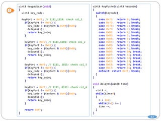 uint8 KeypadScan(void)
{
uint8 key_code;
KeyPort = 0xFE; // 1111,1110: check col_1
if(KeyPort != 0xFE) {
key_code = (KeyPort & 0xF0)|0x0E;
delayms(1);
return key_code;
}
KeyPort = 0xFD; // 1111,1101: check col_2
if(KeyPort != 0xFD) {
key_code = (KeyPort & 0xF0)|0x0D;
delayms(1);
return key_code;
}
KeyPort = 0xFB; // 1111, 1011: check col_3
if(KeyPort != 0xFB) {
key_code = (KeyPort & 0xF0)|0x0B;
delayms(1);
return key_code;
}
KeyPort = 0xF7; // 1111, 0111: check col_4
if(KeyPort != 0xF7) {
key_code = (KeyPort & 0xF0)|0x07;
delayms(1);
return key_code;
}
return 0xFF;
}
uint8 KeyPushed(uint8 keycode)
{
switch(keycode)
{
case 0x7E: return 0; break;
case 0x7D: return 1; break;
case 0x7B: return 2; break;
case 0x77: return 3; break;
case 0xBE: return 4; break;
case 0xBD: return 5; break;
case 0xBB: return 6; break;
case 0xB7: return 7; break;
case 0xDE: return 8; break;
case 0xDD: return 9; break;
case 0xDB: return 10; break;
case 0xD7: return 11; break;
case 0xEE: return 12; break;
case 0xED: return 13; break;
case 0xEB: return 14; break;
case 0xE7: return 15; break;
default: return 0xFF; break;
}
}
void delayms(uint8 time)
{
uint8 n;
while(time>0)
{
n = 162;
while(n>0) n--;
time --;
}
}
67
 