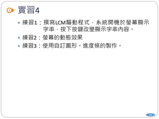 實習4
77
 練習1：撰寫LCM驅動程式，系統開機於螢幕顯示
字串，按下按鍵改變顯示字串內容。
 練習2：螢幕的動態效果
 練習3：使用自訂圖形。進度條的製作。
 