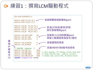 練習1：撰寫LCM驅動程式
78
#include<ioAT89C52.h>
#define BTN1 P3_bit.P3_2
#define BTN2 P3_bit.P3_3
#define LCD_RW P1_bit.P1_1
#define LCD_EN P3_bit.P3_4
#define LCD_RS P3_bit.P3_5
#define LCD_BF P0_bit.P0_7
#define LCD_DATA_PORT P0
#define LCD_SEL_CMD 0
#define LCD_SEL_DATA 1
#define LCD_IO_WRITE 0
#define LCD_IO_READ 1
/* HD44780 Commands */
#define LCD_CMD_CLS 0x01
#define LCD_CMD_FNCT 0x38 // 16*2 display, 5*7 bitmap, 8-bits data port
#define LCD_CMD_MODE 0x06 // after R/W one char, addr+1, cursor+1
#define LCD_CMD_ON_OFF 0x0C // Enable LCD, Cursor OFF, No Blink Cursor
typedef unsigned char uint8;
 