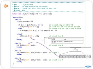82
/***********************************************************************************
* @fn LCD_CursorSet
* @brief Set the position of the cursor
* @param (uint8 row, uint8 col) sets the position
* @return None
**********************************************************************************/
static void LCD_CursorSet(uint8 row, uint8 col)
{
switch(row){
case 0:
if(LCD_MaxRows==1){
if (col < (LCD_MaxCols >> 1)) // If used only one line LCD
LCD_CmdWr(0x80 + col); // First half of line starts at 0x80
else // Second half of line starts at 0xC0
LCD_CmdWr(0xC0 + col - (LCD_MaxCols >> 1));
}else{
LCD_CmdWr(0x80 + col); // select line 1
}
break;
case 1:
LCD_CmdWr(0xC0 + col); // select line 2
break;
case 2:
LCD_CmdWr(0x80 + LCD_MaxCols + col); // select line 3
break;
case 3:
LCD_CmdWr(0xC0 + LCD_MaxCols + col); // select line 4
break;
}
}
 