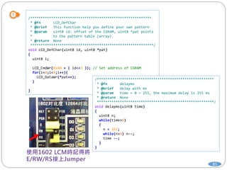 85
/**********************************************************
* @fn LCD_DefChar
* @brief This function help you define your own pattern
* @param uint8 id: offset of the CGRAM, uint8 *pat points
* to the pattern table (array).
* @return None
***********************************************************/
void LCD_DefChar(uint8 id, uint8 *pat)
{
uint8 i;
LCD_CmdWr(0x40 + ( id<<3 )); // Set address of CGRAM
for(i=0;i<8;i++){
LCD_DataWr(*pat++);
}
}
/********************************************************
* @fn delayms
* @brief delay with ms
* @param time = 0 ~ 255, the maximum delay is 255 ms
* @return None
********************************************************/
void delayms(uint8 time)
{
uint8 n;
while(time>0)
{
n = 162;
while(n>0) n--;
time --;
}
}
 
