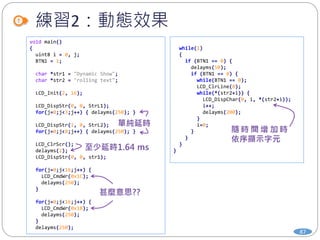 練習2：動態效果
87
void main()
{
uint8 i = 0, j;
BTN1 = 1;
char *str1 = "Dynamic Show";
char *str2 = "rolling text";
LCD_Init(2, 16);
LCD_DispStr(0, 0, StrL1);
for(j=0;j<3;j++) { delayms(250); }
LCD_DispStr(1, 0, StrL2);
for(j=0;j<8;j++) { delayms(250); }
LCD_ClrScr();
delayms(2);
LCD_DispStr(0, 0, str1);
for(j=0;j<16;j++) {
LCD_CmdWr(0x1C);
delayms(250);
}
for(j=0;j<16;j++) {
LCD_CmdWr(0x18);
delayms(250);
}
delayms(250);
while(1)
{
if (BTN1 == 0) {
delayms(50);
if (BTN1 == 0) {
while(BTN1 == 0);
LCD_ClrLine(0);
while(*(str2+i)) {
LCD_DispChar(0, i, *(str2+i));
i++;
delayms(200);
}
i=0;
}
}
}
}
 