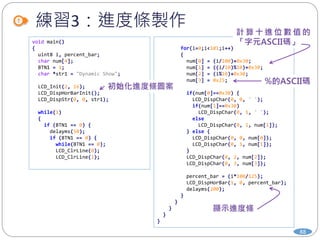練習3：進度條製作
88
void main()
{
uint8 i, percent_bar;
char num[4];
BTN1 = 1;
char *str1 = "Dynamic Show";
LCD_Init(2, 16);
LCD_DispHorBarInit();
LCD_DispStr(0, 0, str1);
while(1)
{
if (BTN1 == 0) {
delayms(50);
if (BTN1 == 0) {
while(BTN1 == 0);
LCD_ClrLine(0);
LCD_ClrLine(1);
for(i=0;i<101;i++)
{
num[0] = (i/100)+0x30;
num[1] = ((i/10)%10)+0x30;
num[2] = (i%10)+0x30;
num[3] = 0x25;
if(num[0]==0x30) {
LCD_DispChar(0, 0, ' ');
if(num[1]==0x30)
LCD_DispChar(0, 1, ' ');
else
LCD_DispChar(0, 1, num[1]);
} else {
LCD_DispChar(0, 0, num[0]);
LCD_DispChar(0, 1, num[1]);
}
LCD_DispChar(0, 2, num[2]);
LCD_DispChar(0, 3, num[3]);
percent_bar = (i*100/125);
LCD_DispHorBar(1, 0, percent_bar);
delayms(200);
}
}
}
}
}
 
