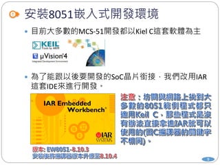 安裝8051嵌入式開發環境
 目前大多數的MCS-51開發都以Kiel C這套軟體為主
 為了能跟以後要開發的SoC晶片銜接，我們改用IAR
這套IDE來進行開發。
9
 