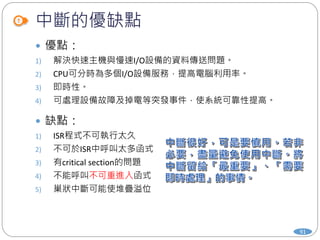 中斷的優缺點
 優點：
1) 解決快速主機與慢速I/O設備的資料傳送問題。
2) CPU可分時為多個I/O設備服務，提高電腦利用率。
3) 即時性。
4) 可處理設備故障及掉電等突發事件，使系統可靠性提高。
 缺點：
1) ISR程式不可執行太久
2) 不可於ISR中呼叫太多函式
3) 有critical section的問題
4) 不能呼叫不可重進入函式
5) 巢狀中斷可能使堆疊溢位
91
 