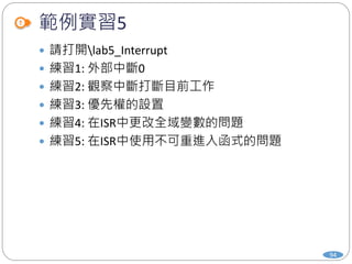 範例實習5
 請打開lab5_Interrupt
 練習1: 外部中斷0
 練習2: 觀察中斷打斷目前工作
 練習3: 優先權的設置
 練習4: 在ISR中更改全域變數的問題
 練習5: 在ISR中使用不可重進入函式的問題
94
 