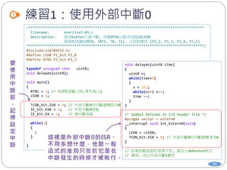 練習1：使用外部中斷0
95
/************************************************************************************
Filename: exercise5-01.c
Description: 使用button引發中斷, 按壓BTN1以點亮或熄滅LED0
開發板按鍵{INT0, INT1, T0, T1}, 分別對應到 {P3_2, P3_3, P3_4, P3_5}
*************************************************************************************/
#include<ioAT89C52.h>
#define LED0 P1_bit.P1_0
#define BTN1 P3_bit.P3_2
typedef unsigned char uint8;
void delayms(uint8);
void main()
{
BTN1 = 1; // I/O要當輸入時,要先寫入1
LED0 = 1;
TCON_bit.IE0 = 0; // 外部中斷0的中斷旗標設為0
IE_bit.EX0 = 1; // 外部中斷0致能
IE_bit.EA = 1; // 總中斷致能
while(1)
{
;
}
}
void delayms(uint8 time)
{
uint8 n;
while(time>0)
{
n = 162;
while(n>0) n--;
time --;
}
}
/* Symbol defined in I/O header file */
#pragma vector = extern0
__interrupt void Int_Extern0(void)
{
LED0 = ~LED0;
TCON_bit.IE0 = 0; // 外部中斷0的中斷旗標清為0
}
// 如果按壓按鈕的效果不好, 請加入debounce程式
// 練習: 改以外部中斷1實作
 