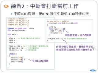練習2：中斷會打斷當前工作
96
 平時LED1閃爍，按BTN1發生中斷使LED0閃爍10次
#include<ioAT89C52.h>
#define LED0 P1_bit.P1_0
#define LED1 P1_bit.P1_1
#define BTN1 P3_bit.P3_2
typedef unsigned char uint8;
void delayms(uint8);
void main()
{
BTN1 = 1; // I/O要當輸入時,要先寫入1
LED0 = 1;
LED1 = 1;
TCON_bit.IE0 = 0; // 外部中斷0的中斷旗標設為0
IE_bit.EX0 = 1; // 外部中斷0致能
IE_bit.EA = 1; // 總中斷致能
while(1)
{
delayms(250);
delayms(250);
LED1 = ~LED1;
}
}
#pragma vector = extern0
__interrupt void Int_Extern0(void)
{
uint8 i;
for(i=0;i<20;i++){
LED0 = ~LED0;
delayms(250);
}
TCON_bit.IE0 = 0; // 外部中斷0的中斷旗標清為0
}
 