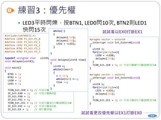 練習3：優先權
97
 LED3平時閃爍，按BTN1, LED0閃10次, BTN2則LED1
快閃15次
#include<ioAT89C52.h>
#define LED0 P1_bit.P1_0
#define LED1 P1_bit.P1_1
#define LED2 P1_bit.P1_2
#define BTN1 P3_bit.P3_2
#define BTN2 P3_bit.P3_3
typedef unsigned char uint8;
void delayms(uint8);
void main()
{
BTN1 = 1;
BTN2 = 1;
LED0 = 1;
LED1 = 1;
TCON_bit.IE0 = 0; // 外部中斷0的中斷旗標設為0
IE_bit.EX0 = 1; // 外部中斷0致能
IP_bit.PX0 = 1;
IP_bit.PX1 = 0;
TCON_bit.IE1 = 0; // 外部中斷1的中斷旗標設為0
IE_bit.EX1 = 1; // 外部中斷1致能
IE_bit.EA = 1; // 總中斷致能
while(1)
{
delayms(250);
delayms(250);
LED2 = ~LED2;
}
}
void delayms(uint8 time)
{
uint8 n;
while(time>0)
{
n = 162;
while(n>0) n--;
time --;
}
}
#pragma vector = extern0
__interrupt void Int_Extern0(void)
{
uint8 i;
for(i=0;i<20;i++){
LED0 = ~LED0;
delayms(250);
}
TCON_bit.IE0 = 0; // 外部中斷0的中斷旗標清為0
}
#pragma vector = extern1
__interrupt void Int_Extern1(void)
{
uint8 i;
for(i=0;i<30;i++){
LED1 = ~LED1;
delayms(100);
}
TCON_bit.IE1 = 0; // 外部中斷1的中斷旗標清為0
}
 