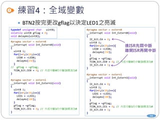 練習4：全域變數
98
 BTN2按完更改gflag以決定LED1之亮滅
typedef unsigned char uint8;
volatile uint8 gflag = 0;
void delayms(uint8);
#pragma vector = extern0
__interrupt void Int_Extern0(void)
{
uint8 i;
for(i=0;i<20;i++){
LED0 = ~LED0;
delayms(250);
}
// gflag = ~gflag;
TCON_bit.IE0 = 0; // 外部中斷0的中斷旗標清為0
}
#pragma vector = extern1
__interrupt void Int_Extern1(void)
{
uint8 i;
for(i=0;i<30;i++){
LED1 = ~LED1;
delayms(100);
}
gflag = ~gflag;
TCON_bit.IE1 = 0; // 外部中斷1的中斷旗標清為0
}
#pragma vector = extern0
__interrupt void Int_Extern0(void)
{
IE_bit.EA = 0;
uint8 i;
for(i=0;i<20;i++){
LED0 = ~LED0;
delayms(250);
}
gflag = ~gflag;
TCON_bit.IE0 = 0; // 外部中斷0的中斷旗標清為0
IE_bit.EA = 1;
}
#pragma vector = extern1
__interrupt void Int_Extern1(void)
{
IE_bit.EA = 0;
uint8 i;
for(i=0;i<30;i++){
LED1 = ~LED1;
delayms(100);
}
gflag = ~gflag;
TCON_bit.IE1 = 0; // 外部中斷1的中斷旗標清為0
IE_bit.EA = 1;
}
 