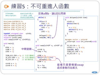 練習5：不可重進入函數
99
/**********************************************************************************
Filename: exercise5-05.c
Description: 不可重進入函數
開發板按鍵{INT0, INT1, T0, T1}, 分別對應到 {P3_2, P3_3, P3_4, P3_5}
************************************************************************************/
#include<ioAT89C52.h>
#define LED0 P1_bit.P1_0
#define LED1 P1_bit.P1_1
#define LED2 P1_bit.P1_2
#define BTN1 P3_bit.P3_2
typedef unsigned char uint8;
void delayms(uint8);
volatile uint8 temp;
void swap(uint8* x, uint8*y);
void main()
{
BTN1 = 1;
LED0 = 1;
LED1 = 1;
TCON_bit.IE0 = 0; // 外部中斷0的中斷旗標設為0
IE_bit.EX0 = 1; // 外部中斷0致能
IE_bit.EA = 1; // 總中斷致能
uint8 a = 1;
uint8 b = 0;
while(1)
{
if(a==1)
LED1 = 0;
else if (a==0)
LED1 = 1;
else
LED2 = 0;
delayms(250);
swap(&a, &b);
}
}
void swap(uint8* x, uint8* y)
{
uint8 i;
temp = *x;
LED0 = 0;
for(i=0;i<10;i++)
delayms(250);
LED0 = 1;
*x = *y;
*y = temp;
}
void delayms(uint8 time)
{
uint8 n;
while(time>0)
{
n = 162;
while(n>0) n--;
time --;
}
}
#pragma vector = extern0
__interrupt void Int_Extern0(void)
{
IE_bit.EA = 0;
uint8 a = 5, b =10;
swap(&a, &b);
TCON_bit.IE0 = 0;
IE_bit.EA = 1;
}
 