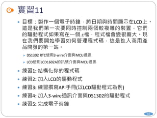 實習11
10
 目標：製作一個電子時鐘，將日期與時間顯示在LCD上。
這是我們第一次要同時控制兩個較複雜的裝置，它們
的驅動程式如果寫在一個.c檔，程式檔會變很龐大。現
在我們要開始學習如何管理程式碼，這是進入商用產
品開發的第一站。
 DS1302 RTC使用3-wire介面與MCU通訊
 LCD使用LCD1602A的訊號介面與MCU通訊
 練習1: 結構化你的程式碼
 練習2: 加入LCD的驅動程式
 練習3: 練習撰寫API手冊(以LCD驅動程式為例)
 練習4: 加入3-wire通訊介面與DS1302的驅動程式
 練習5: 完成電子時鐘
 