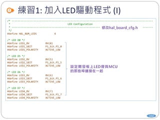 練習1: 加入LED驅動程式 (I)
102
/* ------------------------------------------------------------------------------------------------
* LED Configuration
* ------------------------------------------------------------------------------------------------
*/
#define HAL_NUM_LEDS 4
/* LED D0 */
#define LED1_BV BV(0)
#define LED1_SBIT P1_bit.P1_0
#define LED1_POLARITY ACTIVE_LOW
/* LED D5 */
#define LED2_BV BV(5)
#define LED2_SBIT P1_bit.P1_5
#define LED2_POLARITY ACTIVE_LOW
/* LED D6 */
#define LED3_BV BV(6)
#define LED3_SBIT P1_bit.P1_6
#define LED3_POLARITY ACTIVE_LOW
/* LED D7 */
#define LED4_BV BV(7)
#define LED4_SBIT P1_bit.P1_7
#define LED4_POLARITY ACTIVE_LOW
 