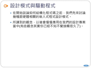 設計模式與驅動程式
11
 在開始談論如何結構化程式碼之前，我們先來討論
幾種跟硬體相關的嵌入式程式設計模式。
 所講到的觀念，以後會慢慢應用在我們的設計專案
當中(有些觀念其實你已經不知不覺接觸很久了)。
 