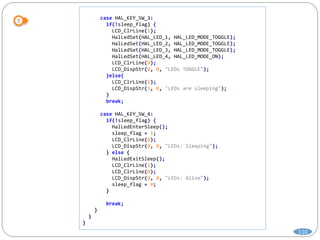 110
case HAL_KEY_SW_3:
if(!sleep_flag) {
LCD_ClrLine(1);
HalLedSet(HAL_LED_1, HAL_LED_MODE_TOGGLE);
HalLedSet(HAL_LED_2, HAL_LED_MODE_TOGGLE);
HalLedSet(HAL_LED_3, HAL_LED_MODE_TOGGLE);
HalLedSet(HAL_LED_4, HAL_LED_MODE_ON);
LCD_ClrLine(0);
LCD_DispStr(0, 0, "LEDs TOGGLE");
}else{
LCD_ClrLine(1);
LCD_DispStr(1, 0, "LEDs are sleeping");
}
break;
case HAL_KEY_SW_4:
if(!sleep_flag) {
HalLedEnterSleep();
sleep_flag = 1;
LCD_ClrLine(0);
LCD_DispStr(0, 0, "LEDs: Sleeping");
} else {
HalLedExitSleep();
LCD_ClrLine(1);
LCD_ClrLine(0);
LCD_DispStr(0, 0, "LEDs: Alive");
sleep_flag = 0;
}
break;
}
}
}
 