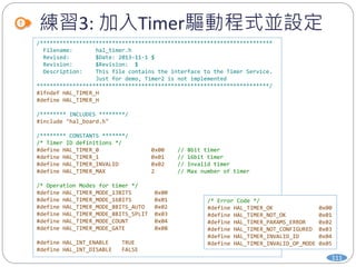 練習3: 加入Timer驅動程式並設定
111
/***********************************************************************
Filename: hal_timer.h
Revised: $Date: 2013-11-1 $
Revision: $Revision: $
Description: This file contains the interface to the Timer Service.
Just for demo, Timer2 is not implemented
***********************************************************************/
#ifndef HAL_TIMER_H
#define HAL_TIMER_H
/******** INCLUDES ********/
#include "hal_board.h"
/******** CONSTANTS *******/
/* Timer ID definitions */
#define HAL_TIMER_0 0x00 // 8bit timer
#define HAL_TIMER_1 0x01 // 16bit timer
#define HAL_TIMER_INVALID 0x02 // Invalid timer
#define HAL_TIMER_MAX 2 // Max number of timer
/* Operation Modes for timer */
#define HAL_TIMER_MODE_13BITS 0x00
#define HAL_TIMER_MODE_16BITS 0x01
#define HAL_TIMER_MODE_8BITS_AUTO 0x02
#define HAL_TIMER_MODE_8BITS_SPLIT 0x03
#define HAL_TIMER_MODE_COUNT 0x04
#define HAL_TIMER_MODE_GATE 0x08
#define HAL_INT_ENABLE TRUE
#define HAL_INT_DISABLE FALSE
/* Error Code */
#define HAL_TIMER_OK 0x00
#define HAL_TIMER_NOT_OK 0x01
#define HAL_TIMER_PARAMS_ERROR 0x02
#define HAL_TIMER_NOT_CONFIGURED 0x03
#define HAL_TIMER_INVALID_ID 0x04
#define HAL_TIMER_INVALID_OP_MODE 0x05
 