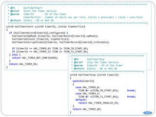 /*************************************************************************************************
* @fn HalTimerStart
* @brief Start the Timer Service
* @param timerId - ID of the timer
* timerPerTick - number of micro sec per tick, (ticks x prescale) / clock = usec/tick
* @return Status - OK or Not OK
*************************************************************************************************/
uint8 HalTimerStart (uint8 timerId, uint16 timePerTick)
{
if (halTimerRecord[timerId].configured) {
halTimerSetOpMode (timerId, halTimerRecord[timerId].opMode);
halTimerSetCount (timerId, timePerTick);
HalTimerInterruptEnable(timerId, halTimerRecord[timerId].intEnable);
if (timerId == HAL_TIMER_0) TCON |= TCON_T0_START_BV;
if (timerId == HAL_TIMER_1) TCON |= TCON_T1_START_BV;
} else {
return HAL_TIMER_NOT_CONFIGURED;
}
return HAL_TIMER_OK;
}
/***************************************************
* @fn HalTimerStop
* @brief Stop the Timer Service
* @param timerId - ID of the timer
* @return Status - OK or Not OK
**************************************************/
uint8 HalTimerStop (uint8 timerId)
{
switch(timerId)
{
case HAL_TIMER_0:
TCON &= ~(TCON_T0_START_BV); break;
case HAL_TIMER_1:
TCON &= ~(TCON_T1_START_BV); break;
default:
return HAL_TIMER_INVALID_ID;
}
return HAL_TIMER_OK;
} 115
 