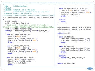 /***************************************************************************************************
* @fn halTimerSetCount
* @brief
* @param timerId - ID of the timer
* timerPerTick - Number micro sec per ticks
* @return Status - OK or Not OK
***************************************************************************************************/
uint8 halTimerSetCount (uint8 timerId, uint16 timePerTick)
{
uint16 count;
uint8 high_byte, low_byte;
/* Load count = ((sec/tick) x clock) / prescale */
//count = (uint16) (timePerTick*(halTimerRecord[timerId].prescaleVal)/halTimerRecord[timerId].clock);
count = (uint16) (timePerTick);
switch(halTimerRecord[timerId].opMode&OP_MODE_MASK)
{
case HAL_TIMER_MODE_13BITS:
count = (8192 - count);
high_byte = (uint8) (count >> 5);
low_byte = (uint8) (count & 0x07);
break;
case HAL_TIMER_MODE_16BITS:
count = (65536 - count);
high_byte = (uint8) (count >> 8);
low_byte = (uint8) (count & 0x0F);
break;
case HAL_TIMER_MODE_8BITS_AUTO:
count = (256 - (uint8) count);
high_byte = (uint8) count;
low_byte = high_byte ;
break;
case HAL_TIMER_MODE_8BITS_SPLIT:
count = (256 - (uint8) count);
high_byte = (uint8) (count & 0x0F);
low_byte = high_byte ;
break;
default:
break;
}
halTimerRecord[timerId].TH = high_byte;
halTimerRecord[timerId].TL = low_byte;
switch(timerId)
{
case HAL_TIMER_0:
TH0 = halTimerRecord[timerId].TH;
TL0 = halTimerRecord[timerId].TL;
break;
case HAL_TIMER_1:
TH1 = halTimerRecord[timerId].TH;
TL1 = halTimerRecord[timerId].TL;
break;
default:
return HAL_TIMER_INVALID_ID;
}
return HAL_TIMER_OK;
}
116
 