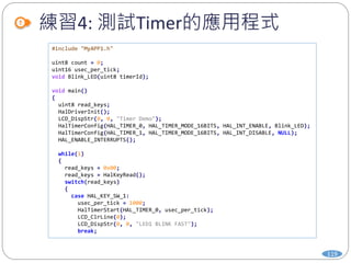 練習4: 測試Timer的應用程式
119
#include "MyAPP1.h"
uint8 count = 0;
uint16 usec_per_tick;
void Blink_LED(uint8 timerId);
void main()
{
uint8 read_keys;
HalDriverInit();
LCD_DispStr(0, 0, "Timer Demo");
HalTimerConfig(HAL_TIMER_0, HAL_TIMER_MODE_16BITS, HAL_INT_ENABLE, Blink_LED);
HalTimerConfig(HAL_TIMER_1, HAL_TIMER_MODE_16BITS, HAL_INT_DISABLE, NULL);
HAL_ENABLE_INTERRUPTS();
while(1)
{
read_keys = 0x00;
read_keys = HalKeyRead();
switch(read_keys)
{
case HAL_KEY_SW_1:
usec_per_tick = 1000;
HalTimerStart(HAL_TIMER_0, usec_per_tick);
LCD_ClrLine(0);
LCD_DispStr(0, 0, "LED1 BLINK FAST");
break;
 