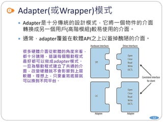 Adapter(或Wrapper)模式
12
 Adapter是十分傳統的設計模式，它將一個物件的介面
轉換成另一個用戶(高階模組)較易使用的介面。
 通常，adapter覆蓋在軟體API之上以蓋掉醜陋的介面。
 
