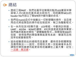 總結
127
 歷經三個PART，我們從最早從簡單的點亮LED實習來學
習嵌入式C語言的基本語法與技巧，同時觀察MCU的
header file內容以了解SFR與中斷向量的命名。
 我們從main()函式中抽離出一切對硬體的操作，並且使
用函式將這類型的操作給包裝起來，稱之為驅動程式。
 在一系列包含7段顯示器、LCD模組、中斷與計時器、
UART、AD/DA、ROM的讀寫、RTC與溫度感測器等實習，
我們循序漸進地學到「硬體驅動程式」與開發板SDK的
包裝，使得我們的開發專案能更有系統、簡潔而且有
效率地被重複使用。
 這些經驗是如此的細微而且重要，還有很多韌體開發
及應用無法一一說完，但相信大家一定能藉著本系列
課程所學到基礎而能更容易地繼續往上蓋大樓。記住：
一法通，萬法通。
 