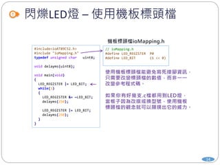 閃爍LED燈 – 使用機板標頭檔
14
// ioMapping.h
#define LED_REGISTER P0
#define LED_BIT (1 << 0)
#include<ioAT89C52.h>
#include "ioMapping.h"
typedef unsigned char uint8;
void delayms(uint8);
void main(void)
{
LED_REGISTER |= LED_BIT;
while(1)
{
LED_REGISTER &= ~LED_BIT;
delayms(250);
LED_REGISTER |= LED_BIT;
delayms(250);
}
}
 