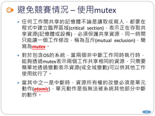避免競賽情況 – 使用mutex
21
 任何工作間共享的記憶體不論是讀取或寫入，都要在
程式中建立臨界區域(critical section)，表示正在存取共
享資源(記憶體或設備)，必須保護共享資源，同一時間
只能讓一個工作修改，稱為互斥(mutual exclusion)，簡
寫為mutex。
 對於包含OS的系統，當兩個非中斷工作同時執行時，
能夠透過mutex表示兩個工作共享相同的資源，只需要
簡單地透過變數表示資源(或全域變數)可以供其他工作
使用就行了。
 當其中之一是中斷時，資源所有權的改變必須是單元
動作(atomic)，單元動作是指無法被系統其他部分中斷
的動作。
 