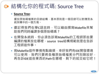 結構化你的程式碼: Source Tree
22
 Source Tree:
擺放原始碼檔案的目錄結構，基本原則是一個目錄可以對應到系
統架構中的一個方塊。
 還記得我們在學C語言時，可以藉由撰寫Makefile來幫
助我們同時編譯多個原始碼嗎？
 在開發系統時，你必須告訴寫Makefile的工程師那些要
編譯的檔案放在哪裡，source tree結構規範就是在告訴
工程師這件事。
 寫Makefile這件事情有點麻煩，幸好我們有IDE開發環境
可以使用，我們只要將各種原始碼檔案分門別類放好，
再告訴IDE這些東西的Path在哪裡，剩下的就交給它吧！
 
