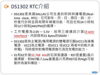 DS1302 RTC介紹
3
 DS1302是美國DALLAS公司生產的即時時鐘電路(Real-
time clock, RTC)，它可對年、月、日、周日、時、分、
秒進行計時並具有閏年補償功能，而且也有24小時制
與12小時制(AM/PM)的選擇。
 工作電壓為 2.0V～5.5V，採用三線通訊介面(3-wire
interface)。內部具有31 Bytes的SRAM。
 DS1302具有主電源/備用電源的雙電源引腳(VCC1為後備
電源，VCC2為主電源，由VCC1 或VCC2 兩者中的較大者
供電)，同時提供對備用電源進行涓流充電的能力。
 X1和X2外接32.768 kHz的石英振盪器。RST是重置/晶片
選擇腳，對RST輸入Low重置晶片而將RST設為High可啟
動所有資料傳送。
 