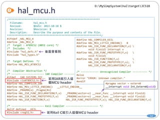 hal_mcu.h
32
/**************************************************************
Filename: hal_mcu.h
Revised: $Date: 2013-10-18 $
Revision: $Revision: $
Description: Describe the purpose and contents of the file.
****************************************************************/
#ifndef _HAL_MCU_H
#define _HAL_MCU_H
/* Target : AT89C52 (8051 core) */
/* Includes */
#include "hal_defs.h"
#include "hal_types.h"
/* Target Defines */
#define HAL_MCU_AT89C52
/* Compiler Abstraction */
/* ---------------------- IAR Compiler ---------------------- */
#ifdef __IAR_SYSTEMS_ICC__
#include <ioAT89C52.h>
#define HAL_COMPILER_IAR
#define HAL_MCU_LITTLE_ENDIAN() __LITTLE_ENDIAN__
#define _PRAGMA(x) _Pragma(#x)
#define HAL_ISR_FUNC_DECLARATION(f,v) _PRAGMA(vector=v) __near_func __interrupt void f(void)
#define HAL_ISR_FUNC_PROTOTYPE(f,v) _PRAGMA(vector=v) __near_func __interrupt void f(void)
#define HAL_ISR_FUNCTION(f,v) HAL_ISR_FUNC_PROTOTYPE(f,v); HAL_ISR_FUNC_DECLARATION(f,v)
/* ---------------------- Keil Compiler ---------------------- */
#elif defined __KEIL__
#include <reg51.h>
D:MySimpSystemhaltargetJC51B
#define HAL_COMPILER_KEIL
#define HAL_MCU_LITTLE_ENDIAN() 0
#define HAL_ISR_FUNC_DECLARATION(f,v) 
void f(void) interrupt v
#define HAL_ISR_FUNC_PROTOTYPE(f,v) 
void f(void)
#define HAL_ISR_FUNCTION(f,v) 
HAL_ISR_FUNC_PROTOTYPE(f,v); 
HAL_ISR_FUNC_DECLARATION(f,v)
/* ------------ Unrecognized Compiler ---------- */
#else
#error "ERROR: Unknown compiler."
#endif
#pragma vector = extern0
__interrupt void Int_Extern0(void)
 
