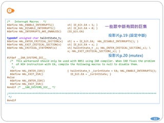 33
/* Interrupt Macros */
#define HAL_ENABLE_INTERRUPTS() st( IE_bit.EA = 1; )
#define HAL_DISABLE_INTERRUPTS() st( IE_bit.EA = 0; )
#define HAL_INTERRUPTS_ARE_ENABLED() (IE_bit.EA)
typedef unsigned char halIntState_t;
#define HAL_ENTER_CRITICAL_SECTION(x) st( x = IE_bit.EA; HAL_DISABLE_INTERRUPTS(); )
#define HAL_EXIT_CRITICAL_SECTION(x) st( IE_bit.EA = x; )
#define HAL_CRITICAL_STATEMENT(x) st( halIntState_t _s; HAL_ENTER_CRITICAL_SECTION(_s); 
x; HAL_EXIT_CRITICAL_SECTION(_s); )
#ifdef __IAR_SYSTEMS_ICC__
/* This workaround should only be used with 8051 using IAR compiler. When IAR fixes the problem
* of XCH instruction with EA, compile the following macros to null to disable them.
*/
#define HAL_ENTER_ISR() { halIntState_t _isrIntState = EA; HAL_ENABLE_INTERRUPTS();
#define HAL_EXIT_ISR() IE_bit.EA = _isrIntState; }
#else
#define HAL_ENTER_ISR()
#define HAL_EXIT_ISR()
#endif /* __IAR_SYSTEMS_ICC__ */
/**************************************************************************************************
*/
#endif
 