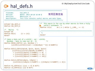 hal_defs.h
35
/*****************************************************************
Filename: hal_defs.h
Revised: $Date: 2013-10-18 14:48 $
Revision: $Revision: $
Description: This file contains useful macros and data types
******************************************************************/
#ifndef HAL_DEFS_H
#define HAL_DEFS_H
/* Macros */
#ifndef BV
#define BV(n) (1 << (n))
#endif
/* takes a byte out of a uint32 : var - uint32,
ByteNum - byte to take out (0 - 3) */
#define BREAK_UINT32( var, ByteNum ) 
(uint8)((uint32)(((var) >>((ByteNum) * 8)) & 0x00FF))
#define BUILD_UINT32(Byte0, Byte1, Byte2, Byte3)
((uint32)((uint32)((Byte0) & 0x00FF) 
+ ((uint32)((Byte1) & 0x00FF) << 8) 
+ ((uint32)((Byte2) & 0x00FF) << 16) 
+ ((uint32)((Byte3) & 0x00FF) << 24)))
#define BUILD_UINT16(loByte, hiByte) 
((uint16)(((loByte) & 0x00FF) + (((hiByte) & 0x00FF) << 8)))
#define HI_UINT16(a) (((a) >> 8) & 0xFF)
#define LO_UINT16(a) ((a) & 0xFF)
/* This macro is for use by other macros to form a fully
valid C statement. */
#define st(x) do { x } while (__LINE__ == -1)
/**********************************************************
*/
#endif
D:MySimpSystemhalinclude
 
