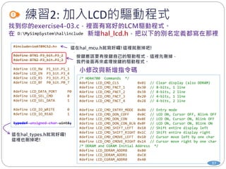 練習2: 加入LCD的驅動程式
#include<ioAT89C52.h>
#define BTN1 P3_bit.P3_2
#define BTN2 P3_bit.P3_3
#define LCD_RW P1_bit.P1_1
#define LCD_EN P3_bit.P3_4
#define LCD_RS P3_bit.P3_5
#define LCD_BF P0_bit.P0_7
#define LCD_DATA_PORT P0
#define LCD_SEL_CMD 0
#define LCD_SEL_DATA 1
#define LCD_IO_WRITE 0
#define LCD_IO_READ 1
typedef unsigned char uint8;
D:MySimpSystemhalinclude
/* HD44780 Commands */
#define LCD_CMD_CLS 0x01 // Clear display (also DDRAM)
#define LCD_CMD_FNCT_1 0x30 // 8-bits, 1 line
#define LCD_CMD_FNCT_2 0x38 // 8-bits, 2 line
#define LCD_CMD_FNCT_3 0x20 // 4-bits, 1 line
#define LCD_CMD_FNCT_4 0x28 // 4-bits, 2 line
#define LCD_CMD_ENTRY_MODE 0x06 // Entry mode
#define LCD_CMD_DON_COFF 0x0C // LCD ON, Cursor OFF, Blink OFF
#define LCD_CMD_DON_CON 0x0E // LCD ON, Cursor ON, Blink OFF
#define LCD_CMD_DON_CON_BLN 0x0F // LCD ON, Cursor ON, Blink ON
#define LCD_CMD_SHIFT_LEFT 0x18 // Shift entire display left
#define LCD_CMD_SHIFT_RIGHT 0x1C // Shift entire display right
#define LCD_CMD_CMOVE_LEFT 0x10 // Cursor move left by one char
#define LCD_CMD_CMOVE_RIGHT 0x14 // Cursor move right by one char
/* DDRAM and CGRAM Initial Address */
#define LCD_DDRAM_ADDR0 0x80
#define LCD_DDRAM_ADDR1 0xC0
#define LCD_CGRAM_ADDR0 0x40
37
 