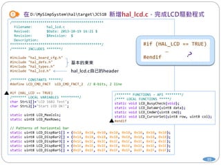 39
D:MySimpSystemhaltargetJC51B
/*********************************************
Filename: hal_lcd.c
Revised: $Date: 2013-10-19 16:21 $
Revision: $Revision: $
Description:
*********************************************/
/******* INCLUDES *******/
#include "hal_board_cfg.h"
#include "hal_defs.h"
#include "hal_types.h"
#include "hal_lcd.h"
/******* CONSTANTS ******/
#define LCD_CMD_FNCT LCD_CMD_FNCT_2 // 8-bits, 2 line
#if (HAL_LCD == TRUE)
/******* LOCAL VARIABLES *********/
char StrL1[]="LCD 1602 Test";
char StrL2[]="Start LCD OK!";
static uint8 LCD_MaxCols;
static uint8 LCD_MaxRows;
// Patterns of horizontal bar
static uint8 LCD_DispBar1[] = {0x10, 0x10, 0x10, 0x10, 0x10, 0x10, 0x10, 0x10};
static uint8 LCD_DispBar2[] = {0x18, 0x18, 0x18, 0x18, 0x18, 0x18, 0x18, 0x18};
static uint8 LCD_DispBar3[] = {0x1C, 0x1C, 0x1C, 0x1C, 0x1C, 0x1C, 0x1C, 0x1C};
static uint8 LCD_DispBar4[] = {0x1E, 0x1E, 0x1E, 0x1E, 0x1E, 0x1E, 0x1E, 0x1E};
static uint8 LCD_DispBar5[] = {0x1F, 0x1F, 0x1F, 0x1F, 0x1F, 0x1F, 0x1F, 0x1F};
/******* FUNCTIONS – API ********/
/**** LOCAL FUNCTIONS *****/
static void LCD_BusyCheck(void);
static void LCD_DataWr(uint8 data);
static void LCD_CmdWr(uint8 cmd);
static void LCD_CursorSet(uint8 row, uint8 col);
#endif
#if (HAL_LCD == TRUE)
…
#endif
 