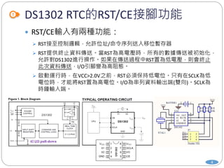 DS1302 RTC的RST/CE接腳功能
4
 RST/CE輸入有兩種功能：
 RST接至控制邏輯，允許位址/命令序列送入移位暫存器
 RST提供終止資料傳送。當RST為高電壓時，所有的數據傳送被初始化，
允許對DS1302進行操作。如果在傳送過程中RST置為低電壓，則會終止
此次資料傳送，I/O引腳變為高阻態。
 啟動運行時，在VCC>2.0V之前，RST必須保持低電位。只有在SCLK為低
電位時，才能將RST置為高電位。I/O為串列資料輸出端(雙向)。SCLK為
時鐘輸入端。
40 kΩ pull-down
 